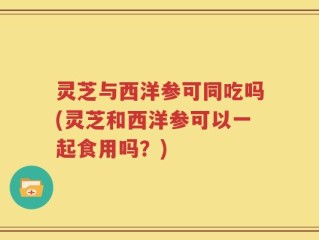 灵芝与西洋参可同吃吗(灵芝和西洋参可以一起食用吗？)