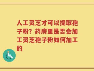 人工灵芝才可以提取孢子粉？药房里是否会加工灵芝孢子粉如何加工的