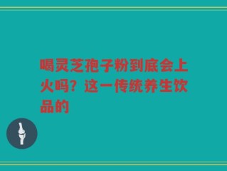喝灵芝孢子粉到底会上火吗？这一传统养生饮品的