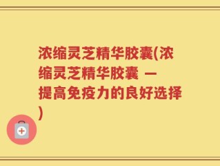 浓缩灵芝精华胶囊(浓缩灵芝精华胶囊 — 提高免疫力的良好选择)