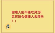健康人能不能吃灵芝(灵芝适合健康人食用吗？)