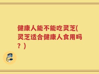 健康人能不能吃灵芝(灵芝适合健康人食用吗？)