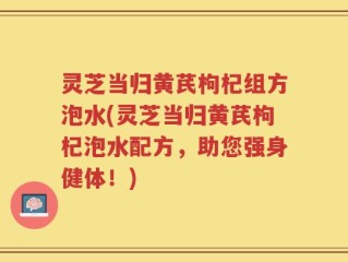 灵芝当归黄芪枸杞组方泡水(灵芝当归黄芪枸杞泡水配方，助您强身健体！)