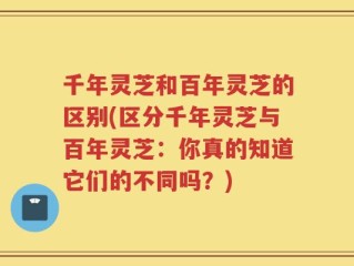 千年灵芝和百年灵芝的区别(区分千年灵芝与百年灵芝：你真的知道它们的不同吗？)