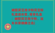 破壁灵芝孢子粉灵芝粉礼盒送长辈_尊享礼盒：破壁灵芝孢子粉，滋补长辈健康之选)