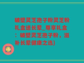 破壁灵芝孢子粉灵芝粉礼盒送长辈_尊享礼盒：破壁灵芝孢子粉，滋补长辈健康之选)