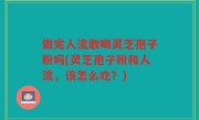 做完人流敢喝灵芝孢子粉吗(灵芝孢子粉和人流，该怎么吃？)