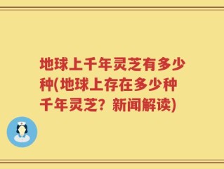地球上千年灵芝有多少种(地球上存在多少种千年灵芝？新闻解读)