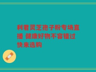 利君灵芝孢子粉专场直播 健康好物不容错过快来选购