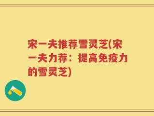 宋一夫推荐雪灵芝(宋一夫力荐：提高免疫力的雪灵芝)