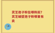 灵芝孢子粉在哪购买？灵芝破壁孢子粉哪里有卖