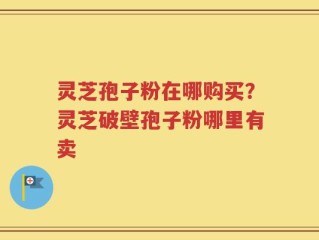 灵芝孢子粉在哪购买？灵芝破壁孢子粉哪里有卖