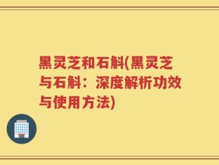黑灵芝和石斛(黑灵芝与石斛：深度解析功效与使用方法)