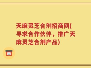天麻灵芝合剂招商网(寻求合作伙伴，推广天麻灵芝合剂产品)