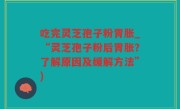 吃完灵芝孢子粉胃胀_“灵芝孢子粉后胃胀？了解原因及缓解方法”)