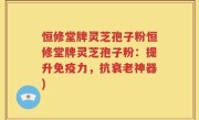 恒修堂牌灵芝孢子粉恒修堂牌灵芝孢子粉：提升免疫力，抗衰老神器)