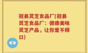 冠县灵芝食品厂(冠县灵芝食品厂：健康美味灵芝产品，让你爱不释口)