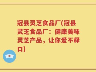 冠县灵芝食品厂(冠县灵芝食品厂：健康美味灵芝产品，让你爱不释口)