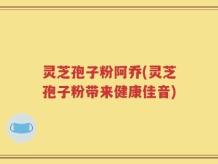 灵芝孢子粉阿乔(灵芝孢子粉带来健康佳音)