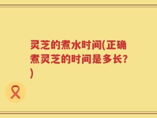 灵芝的煮水时间(正确煮灵芝的时间是多长？)