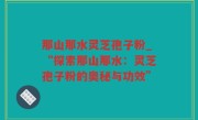 那山那水灵芝孢子粉_“探索那山那水：灵芝孢子粉的奥秘与功效”
