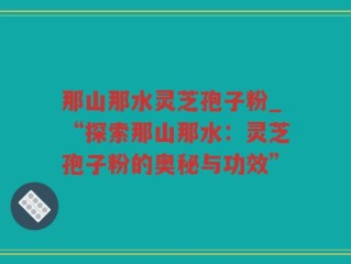 那山那水灵芝孢子粉_“探索那山那水：灵芝孢子粉的奥秘与功效”