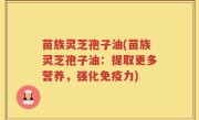 苗族灵芝孢子油(苗族灵芝孢子油：提取更多营养，强化免疫力)
