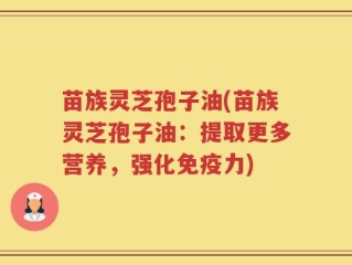 苗族灵芝孢子油(苗族灵芝孢子油：提取更多营养，强化免疫力)