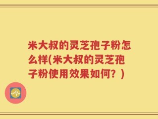米大叔的灵芝孢子粉怎么样(米大叔的灵芝孢子粉使用效果如何？)