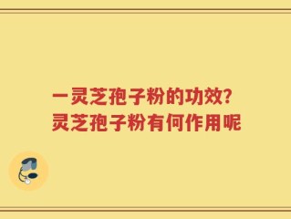 一灵芝孢子粉的功效？灵芝孢子粉有何作用呢