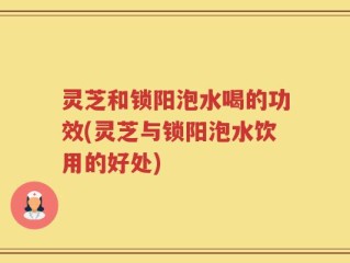 灵芝和锁阳泡水喝的功效(灵芝与锁阳泡水饮用的好处)