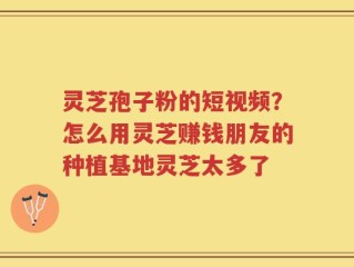 灵芝孢子粉的短视频？怎么用灵芝赚钱朋友的种植基地灵芝太多了
