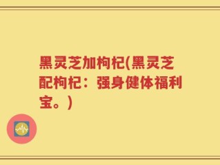 黑灵芝加枸杞(黑灵芝配枸杞：强身健体福利宝。)