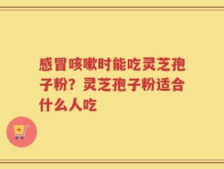 感冒咳嗽时能吃灵芝孢子粉？灵芝孢子粉适合什么人吃