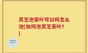 灵芝泡茶叶可以吗怎么泡(如何泡灵芝茶叶？)