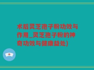 术后灵芝孢子粉功效与作用_灵芝孢子粉的神奇功效与健康益处)