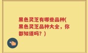 黑色灵芝有哪些品种(黑色灵芝品种大全，你都知道吗？)