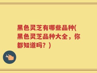 黑色灵芝有哪些品种(黑色灵芝品种大全，你都知道吗？)