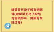 破壁灵芝孢子粉富硒酵母(破壁灵芝孢子粉结合富硒酵母，健康养生好选择)