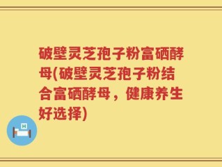 破壁灵芝孢子粉富硒酵母(破壁灵芝孢子粉结合富硒酵母，健康养生好选择)