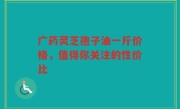广药灵芝孢子油一斤价格，值得你关注的性价比