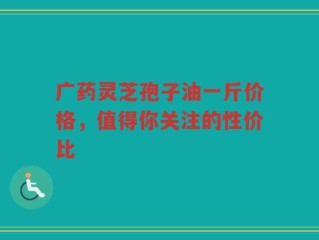广药灵芝孢子油一斤价格，值得你关注的性价比