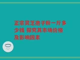 正宗灵芝孢子粉一斤多少钱 探究其市场价格及影响因素