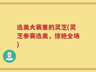 选美大赛里的灵芝(灵芝参赛选美，惊艳全场)