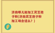 济南哪儿能加工灵芝孢子粉(济南灵芝孢子粉加工场合适么？)