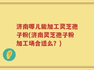 济南哪儿能加工灵芝孢子粉(济南灵芝孢子粉加工场合适么？)