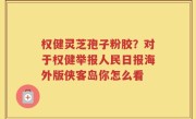 权健灵芝孢子粉胶？对于权健举报人民日报海外版侠客岛你怎么看