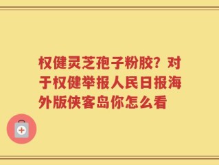 权健灵芝孢子粉胶？对于权健举报人民日报海外版侠客岛你怎么看