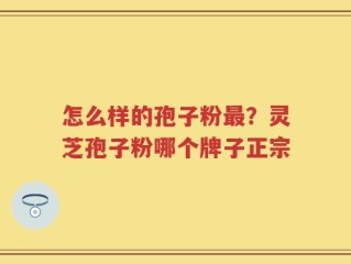 怎么样的孢子粉最？灵芝孢子粉哪个牌子正宗