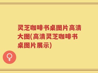 灵芝咖啡书桌图片高清大图(高清灵芝咖啡书桌图片展示)